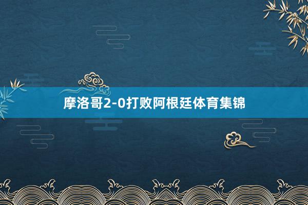 摩洛哥2-0打败阿根廷体育集锦