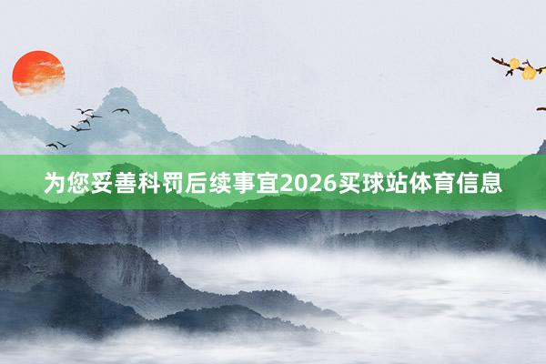 为您妥善科罚后续事宜2026买球站体育信息