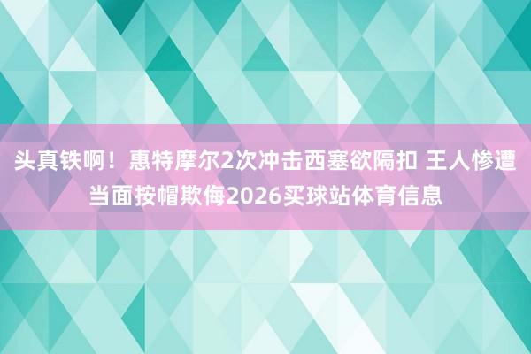 头真铁啊！惠特摩尔2次冲击西塞欲隔扣 王人惨遭当面按帽欺侮2026买球站体育信息