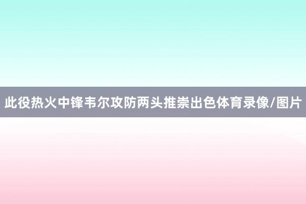 此役热火中锋韦尔攻防两头推崇出色体育录像/图片