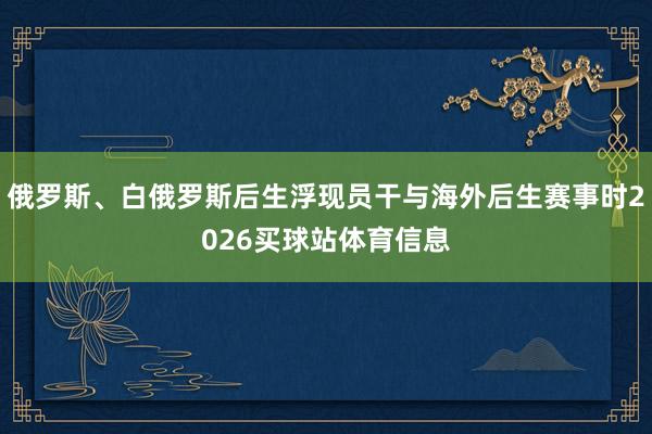 俄罗斯、白俄罗斯后生浮现员干与海外后生赛事时2026买球站体育信息