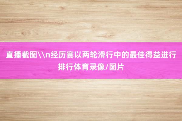 直播截图\n经历赛以两轮滑行中的最佳得益进行排行体育录像/图片