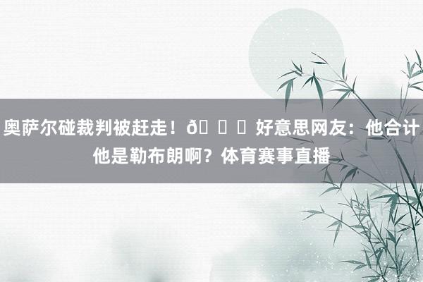 奥萨尔碰裁判被赶走！😂好意思网友：他合计他是勒布朗啊？体育赛事直播