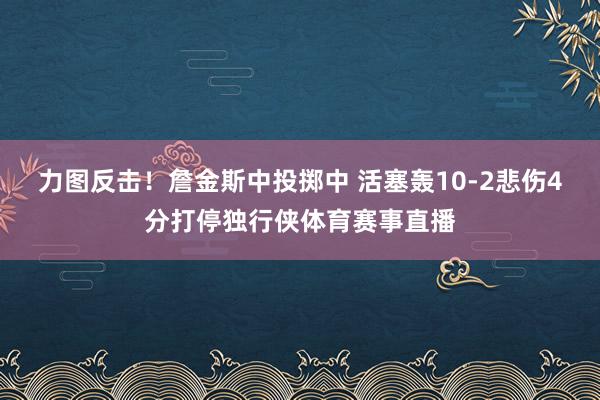 力图反击！詹金斯中投掷中 活塞轰10-2悲伤4分打停独行侠体育赛事直播