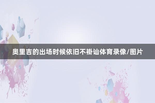奥里吉的出场时候依旧不褂讪体育录像/图片