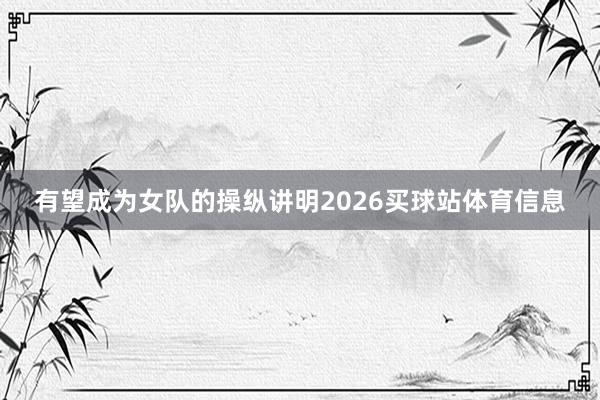 有望成为女队的操纵讲明2026买球站体育信息