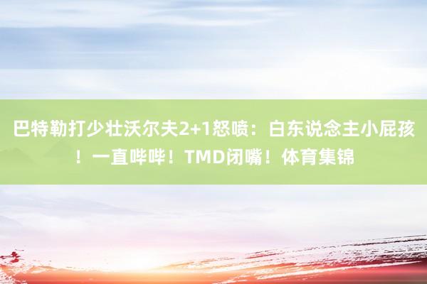 巴特勒打少壮沃尔夫2+1怒喷：白东说念主小屁孩！一直哔哔！TMD闭嘴！体育集锦