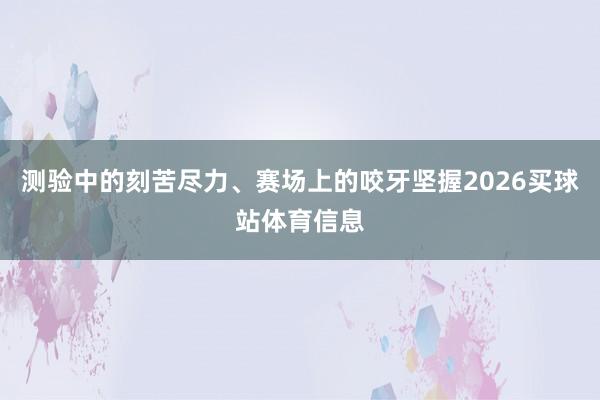 测验中的刻苦尽力、赛场上的咬牙坚握2026买球站体育信息