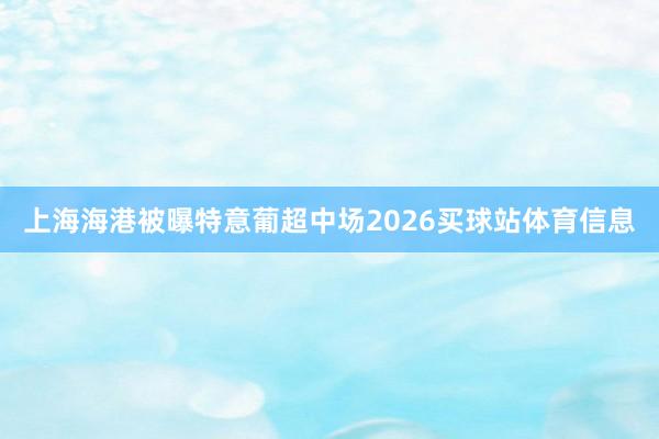 上海海港被曝特意葡超中场2026买球站体育信息