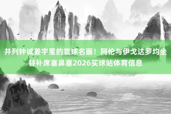 并列钟诚姜宇星的寰球名画！阿伦与伊戈达罗均坐替补席塞鼻塞2026买球站体育信息