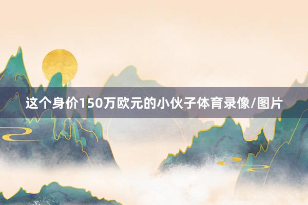 这个身价150万欧元的小伙子体育录像/图片