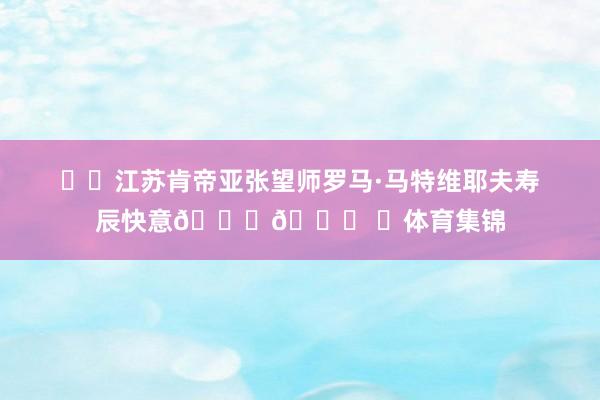 ㊗️江苏肯帝亚张望师罗马·马特维耶夫寿辰快意🎂🎊 ​体育集锦