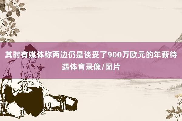其时有媒体称两边仍是谈妥了900万欧元的年薪待遇体育录像/图片