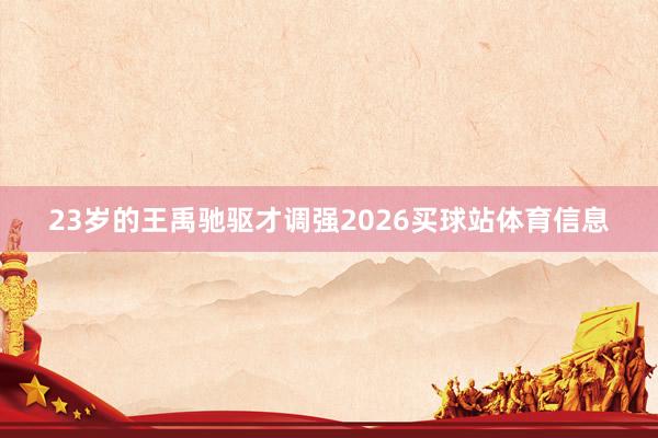 23岁的王禹驰驱才调强2026买球站体育信息