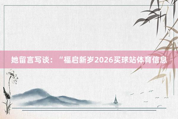 她留言写谈：“福启新岁2026买球站体育信息