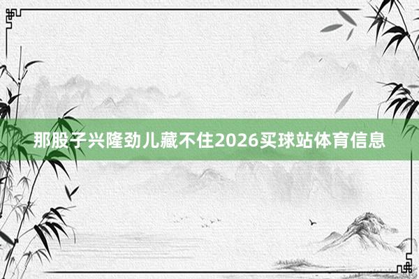 那股子兴隆劲儿藏不住2026买球站体育信息