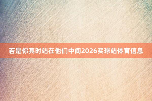 若是你其时站在他们中间2026买球站体育信息