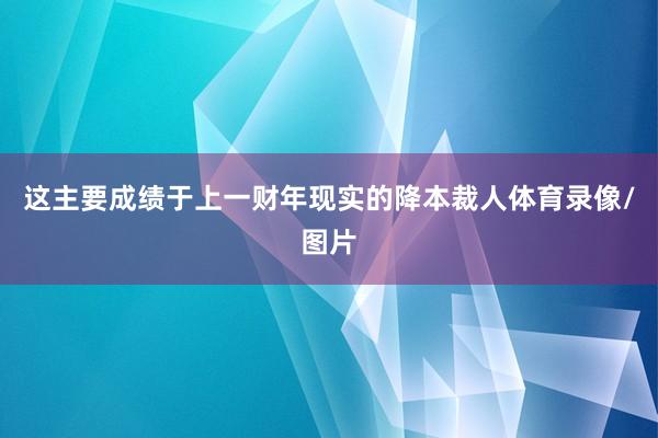 这主要成绩于上一财年现实的降本裁人体育录像/图片