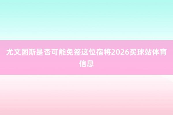 尤文图斯是否可能免签这位宿将2026买球站体育信息