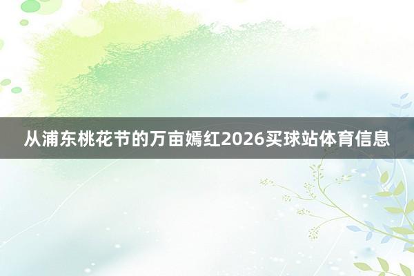 从浦东桃花节的万亩嫣红2026买球站体育信息