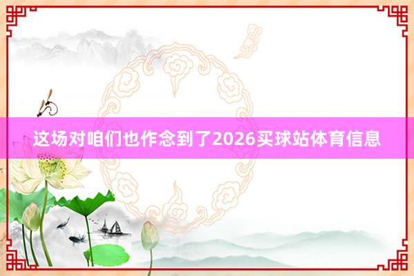 这场对咱们也作念到了2026买球站体育信息