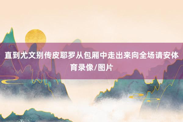 直到尤文别传皮耶罗从包厢中走出来向全场请安体育录像/图片
