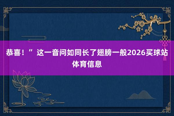 恭喜！” 这一音问如同长了翅膀一般2026买球站体育信息