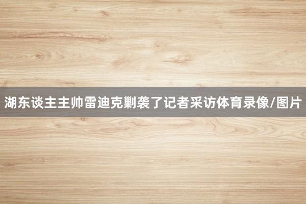 湖东谈主主帅雷迪克剿袭了记者采访体育录像/图片