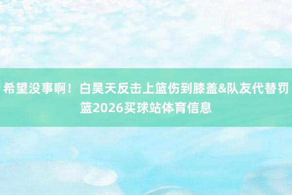希望没事啊！白昊天反击上篮伤到膝盖&队友代替罚篮2026买球站体育信息