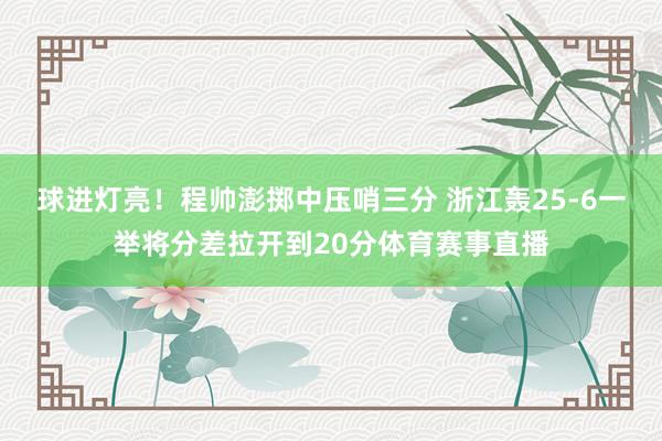 球进灯亮！程帅澎掷中压哨三分 浙江轰25-6一举将分差拉开到20分体育赛事直播