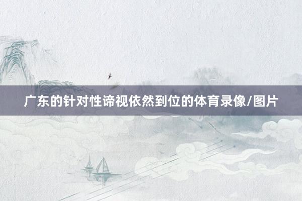 广东的针对性谛视依然到位的体育录像/图片