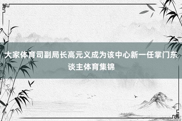 大家体育司副局长高元义成为该中心新一任掌门东谈主体育集锦