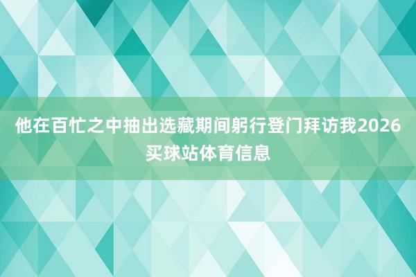 他在百忙之中抽出选藏期间躬行登门拜访我2026买球站体育信息