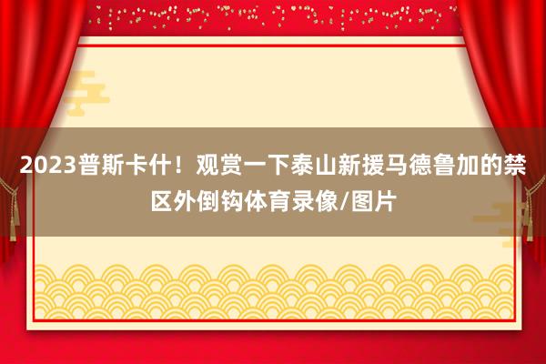 2023普斯卡什！观赏一下泰山新援马德鲁加的禁区外倒钩体育录像/图片