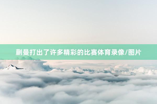 蒯曼打出了许多精彩的比赛体育录像/图片