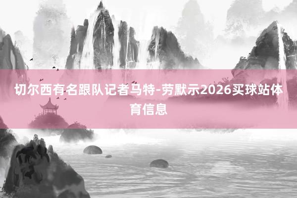 切尔西有名跟队记者马特-劳默示2026买球站体育信息