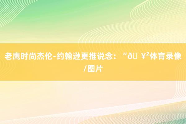 老鹰时尚杰伦-约翰逊更推说念：“🥲体育录像/图片