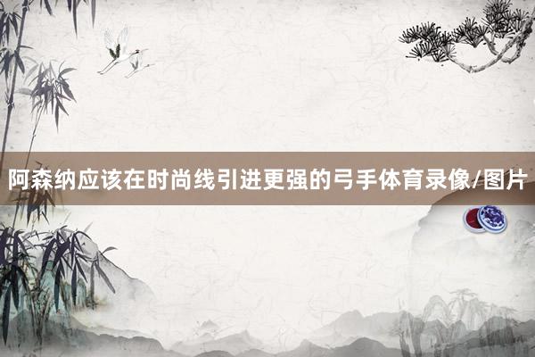 阿森纳应该在时尚线引进更强的弓手体育录像/图片