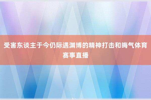 受害东谈主于今仍际遇渊博的精神打击和晦气体育赛事直播