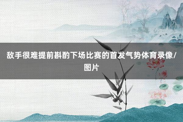 敌手很难提前斟酌下场比赛的首发气势体育录像/图片