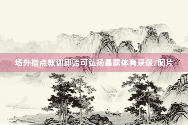 场外指点教训邱贻可弘扬暴露体育录像/图片