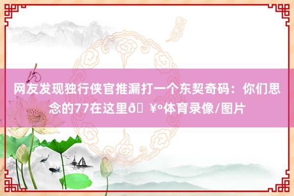 网友发现独行侠官推漏打一个东契奇码：你们思念的77在这里🥺体育录像/图片