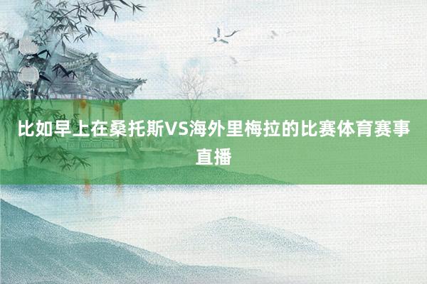 比如早上在桑托斯VS海外里梅拉的比赛体育赛事直播