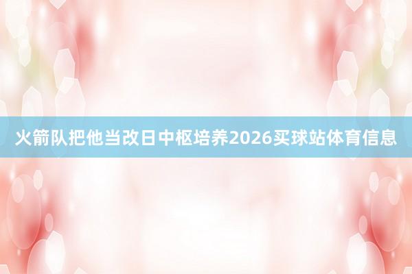 火箭队把他当改日中枢培养2026买球站体育信息