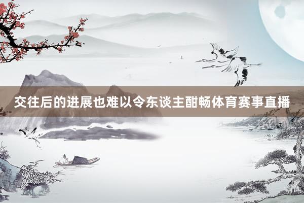 交往后的进展也难以令东谈主酣畅体育赛事直播