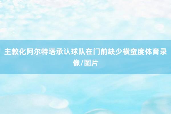 主教化阿尔特塔承认球队在门前缺少横蛮度体育录像/图片