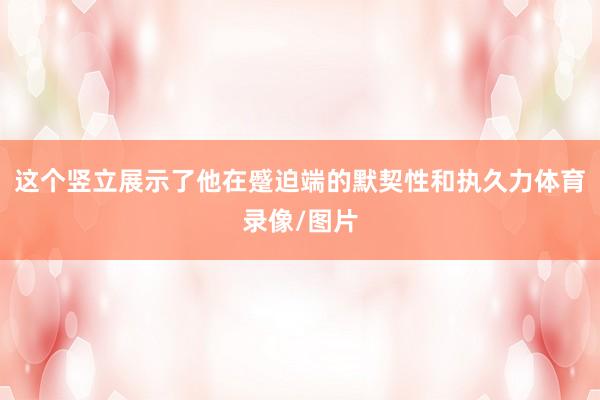 这个竖立展示了他在蹙迫端的默契性和执久力体育录像/图片