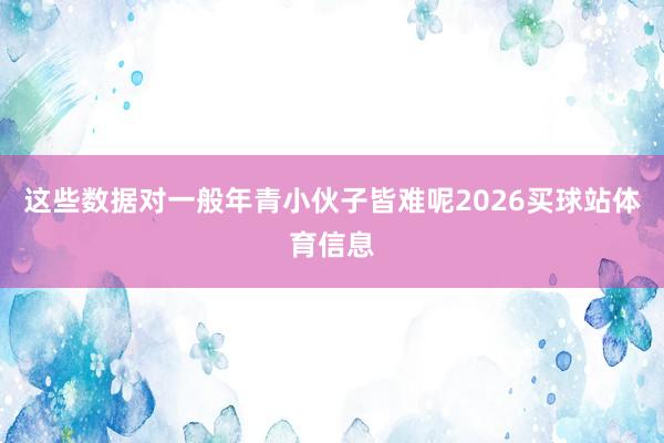 这些数据对一般年青小伙子皆难呢2026买球站体育信息