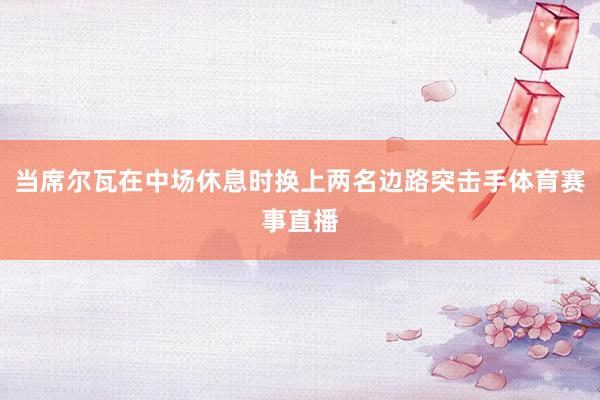 当席尔瓦在中场休息时换上两名边路突击手体育赛事直播