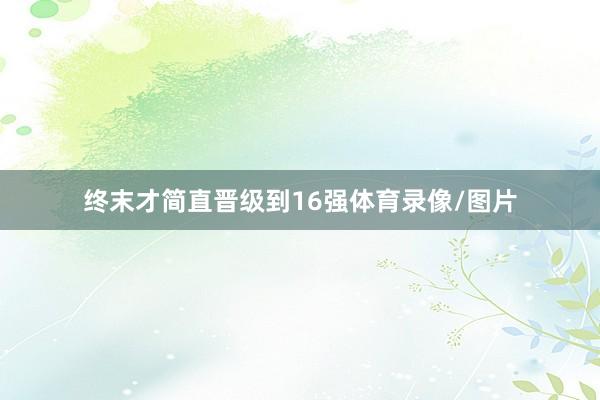 终末才简直晋级到16强体育录像/图片